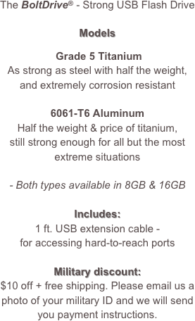 The BoltDrive® - Strong USB Flash Drive

Models

 Grade 5 Titanium 
As strong as steel with half the weight,
and extremely corrosion resistant

6061-T6 Aluminum 
Half the weight & price of titanium, 
still strong enough for all but the most
extreme situations

- Both types available in 8GB & 16GB

Includes:
1 ft. USB extension cable - 
for accessing hard-to-reach ports

Military discount:
$10 off + free shipping. Please email us a photo of your military ID and we will send you payment instructions.